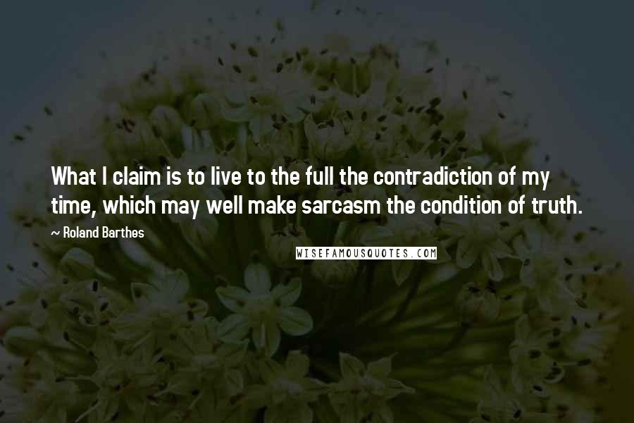 Roland Barthes Quotes: What I claim is to live to the full the contradiction of my time, which may well make sarcasm the condition of truth.