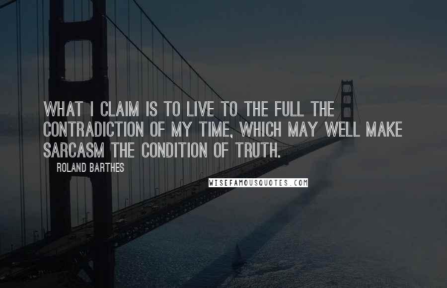 Roland Barthes Quotes: What I claim is to live to the full the contradiction of my time, which may well make sarcasm the condition of truth.