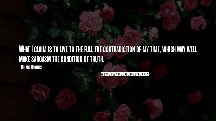 Roland Barthes Quotes: What I claim is to live to the full the contradiction of my time, which may well make sarcasm the condition of truth.