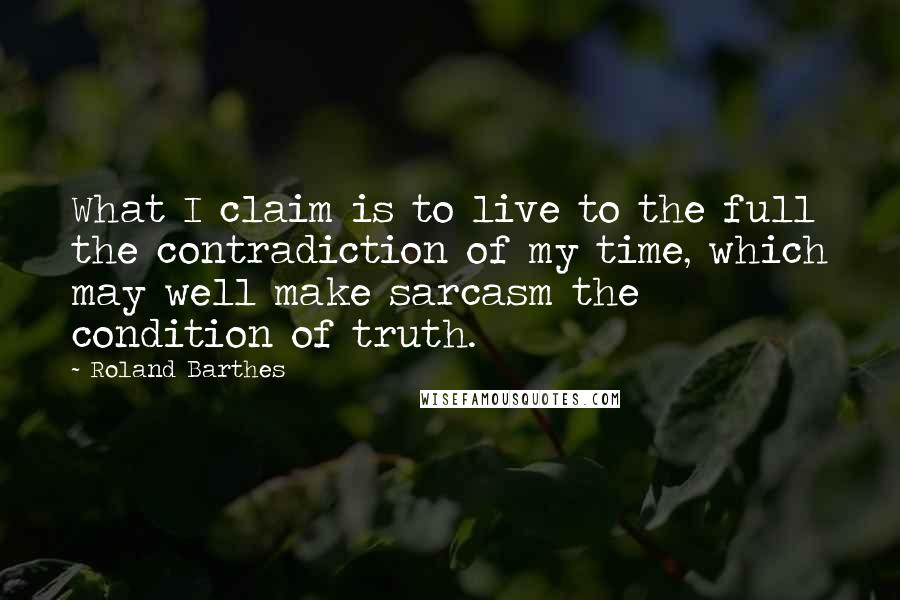 Roland Barthes Quotes: What I claim is to live to the full the contradiction of my time, which may well make sarcasm the condition of truth.