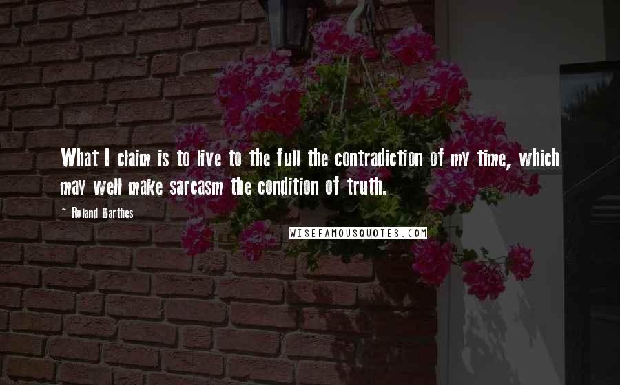 Roland Barthes Quotes: What I claim is to live to the full the contradiction of my time, which may well make sarcasm the condition of truth.