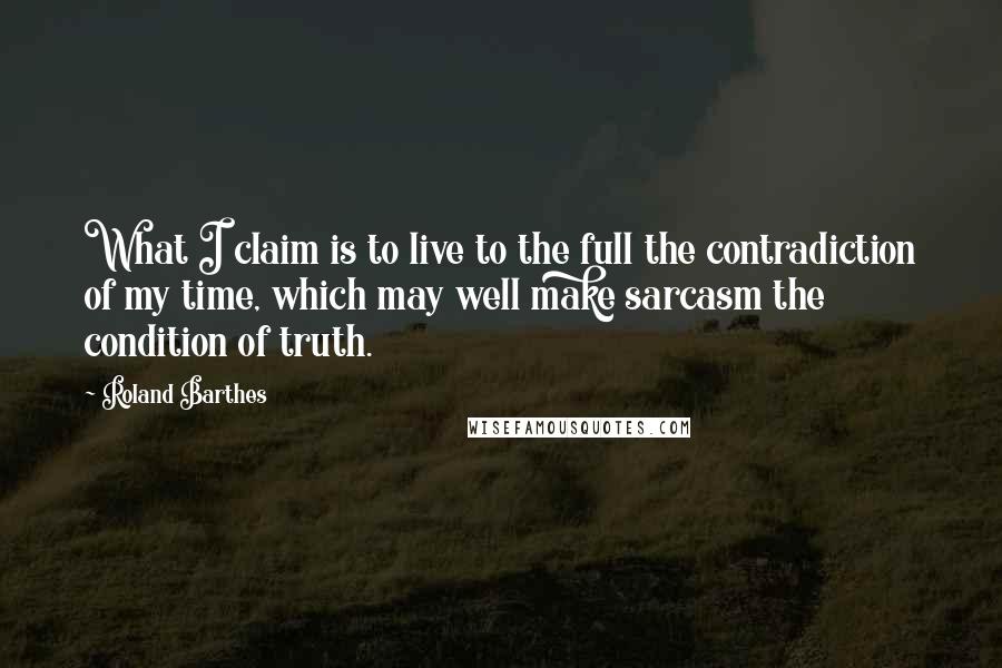 Roland Barthes Quotes: What I claim is to live to the full the contradiction of my time, which may well make sarcasm the condition of truth.