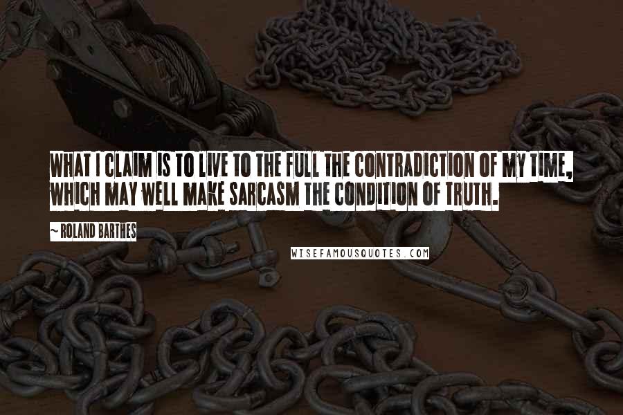 Roland Barthes Quotes: What I claim is to live to the full the contradiction of my time, which may well make sarcasm the condition of truth.