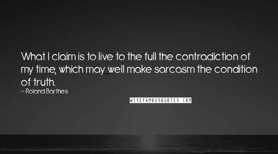 Roland Barthes Quotes: What I claim is to live to the full the contradiction of my time, which may well make sarcasm the condition of truth.