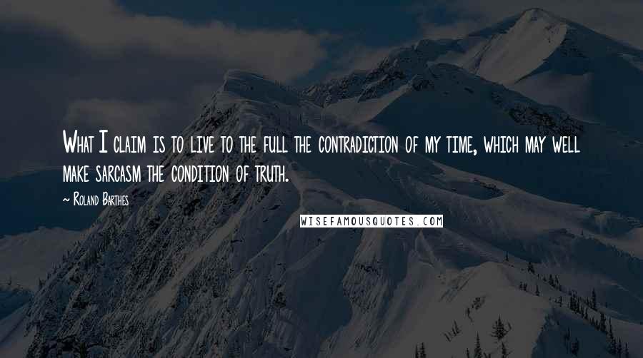 Roland Barthes Quotes: What I claim is to live to the full the contradiction of my time, which may well make sarcasm the condition of truth.