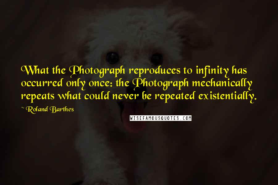 Roland Barthes Quotes: What the Photograph reproduces to infinity has occurred only once: the Photograph mechanically repeats what could never be repeated existentially.