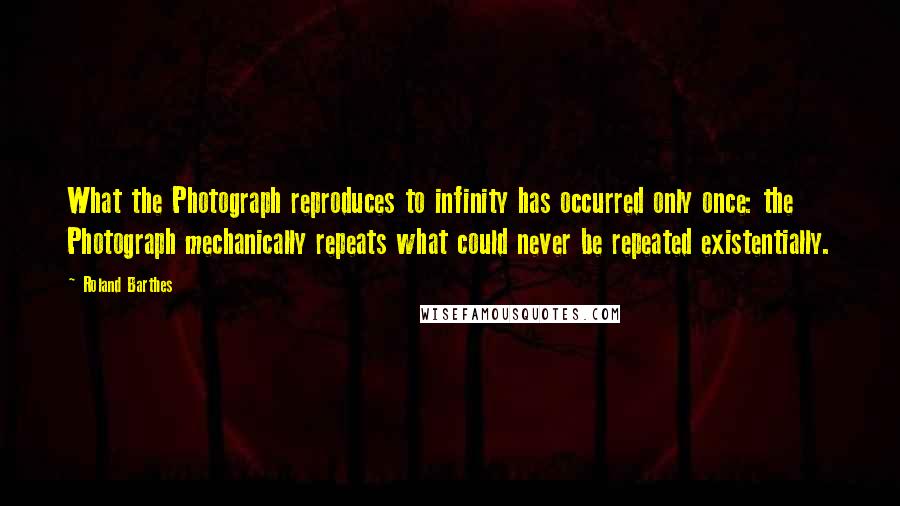 Roland Barthes Quotes: What the Photograph reproduces to infinity has occurred only once: the Photograph mechanically repeats what could never be repeated existentially.