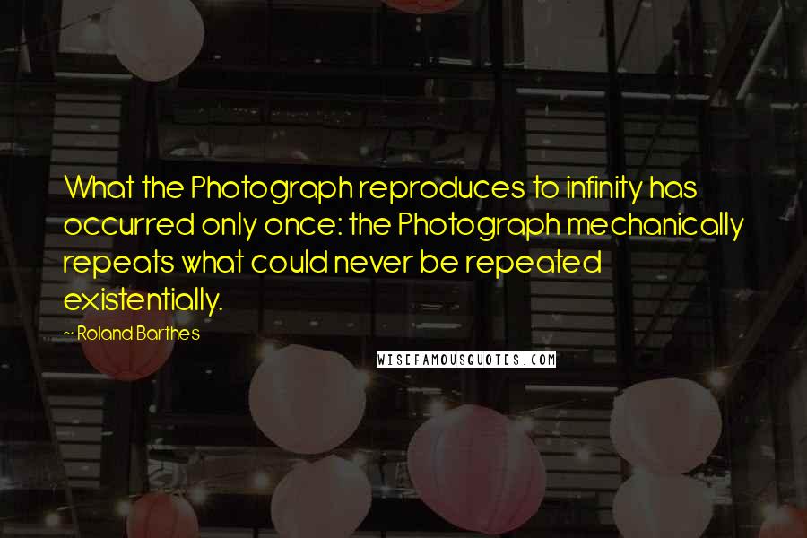 Roland Barthes Quotes: What the Photograph reproduces to infinity has occurred only once: the Photograph mechanically repeats what could never be repeated existentially.