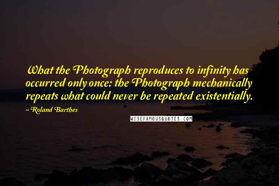 Roland Barthes Quotes: What the Photograph reproduces to infinity has occurred only once: the Photograph mechanically repeats what could never be repeated existentially.