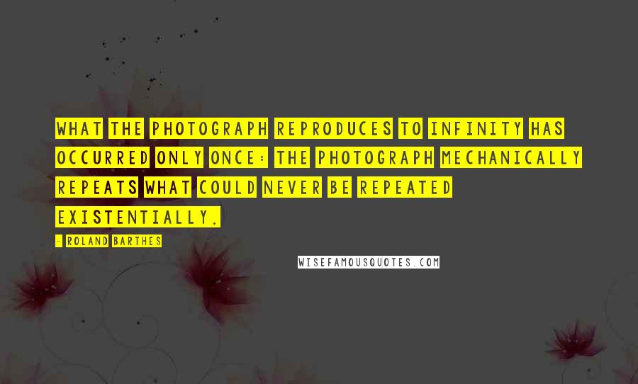 Roland Barthes Quotes: What the Photograph reproduces to infinity has occurred only once: the Photograph mechanically repeats what could never be repeated existentially.