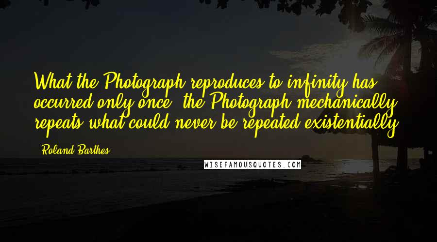 Roland Barthes Quotes: What the Photograph reproduces to infinity has occurred only once: the Photograph mechanically repeats what could never be repeated existentially.