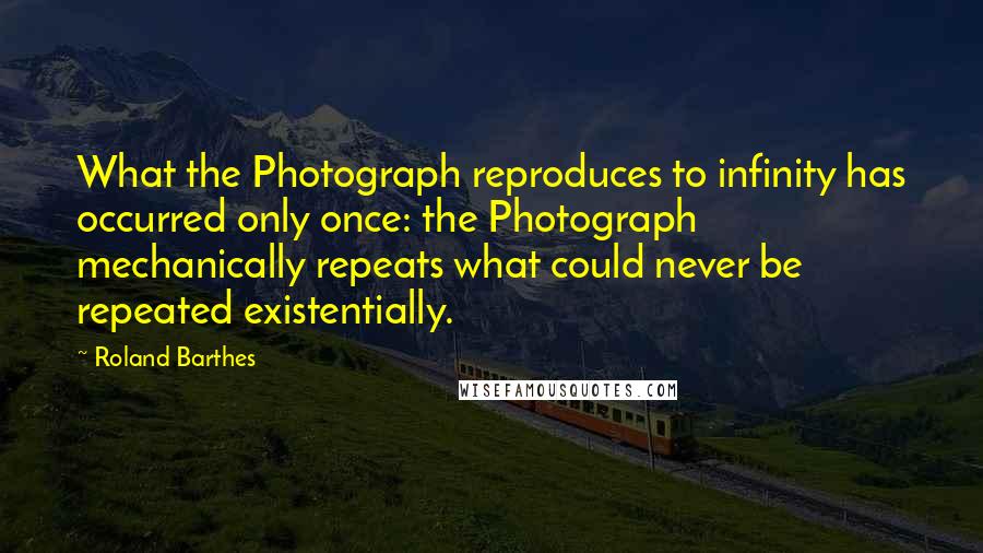 Roland Barthes Quotes: What the Photograph reproduces to infinity has occurred only once: the Photograph mechanically repeats what could never be repeated existentially.