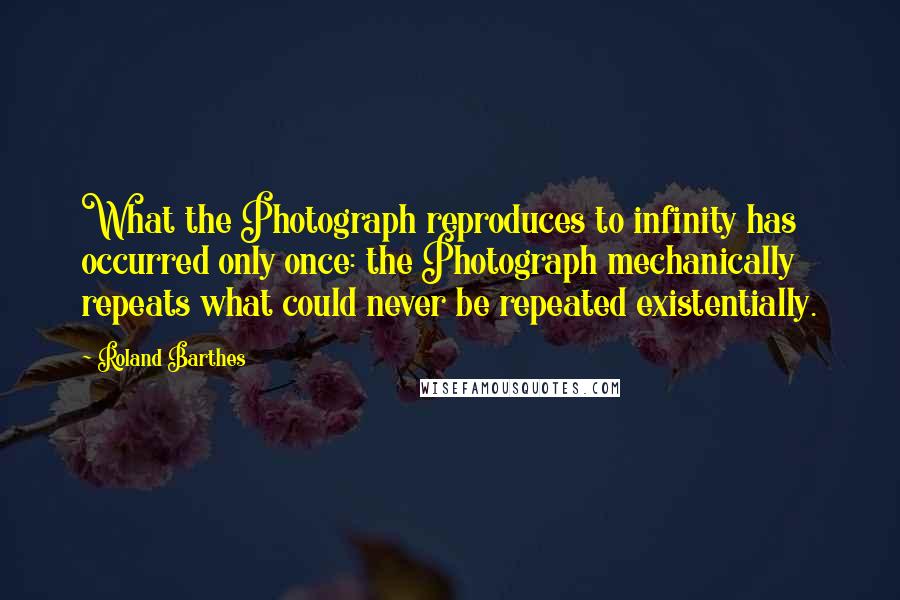 Roland Barthes Quotes: What the Photograph reproduces to infinity has occurred only once: the Photograph mechanically repeats what could never be repeated existentially.