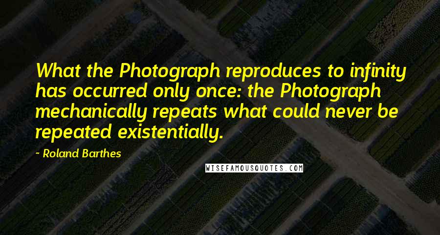 Roland Barthes Quotes: What the Photograph reproduces to infinity has occurred only once: the Photograph mechanically repeats what could never be repeated existentially.