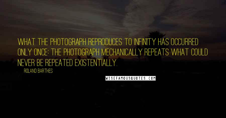 Roland Barthes Quotes: What the Photograph reproduces to infinity has occurred only once: the Photograph mechanically repeats what could never be repeated existentially.