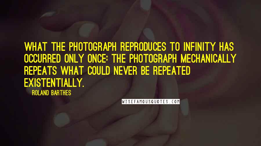 Roland Barthes Quotes: What the Photograph reproduces to infinity has occurred only once: the Photograph mechanically repeats what could never be repeated existentially.