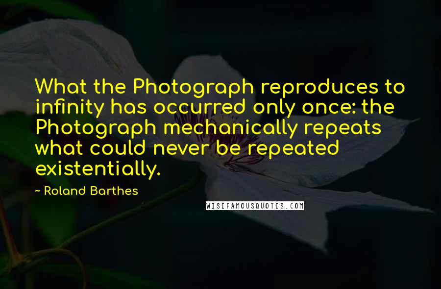 Roland Barthes Quotes: What the Photograph reproduces to infinity has occurred only once: the Photograph mechanically repeats what could never be repeated existentially.