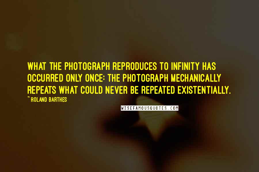 Roland Barthes Quotes: What the Photograph reproduces to infinity has occurred only once: the Photograph mechanically repeats what could never be repeated existentially.