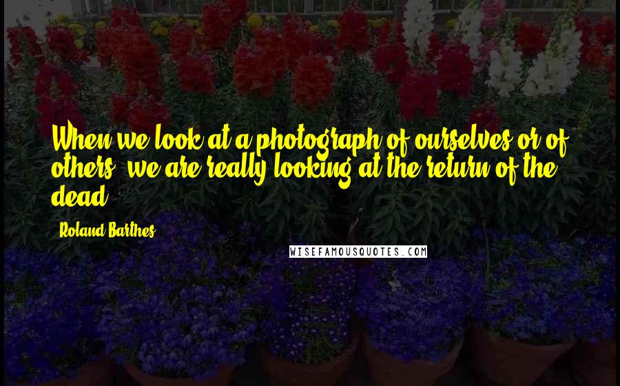 Roland Barthes Quotes: When we look at a photograph of ourselves or of others, we are really looking at the return of the dead.