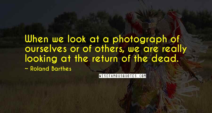 Roland Barthes Quotes: When we look at a photograph of ourselves or of others, we are really looking at the return of the dead.