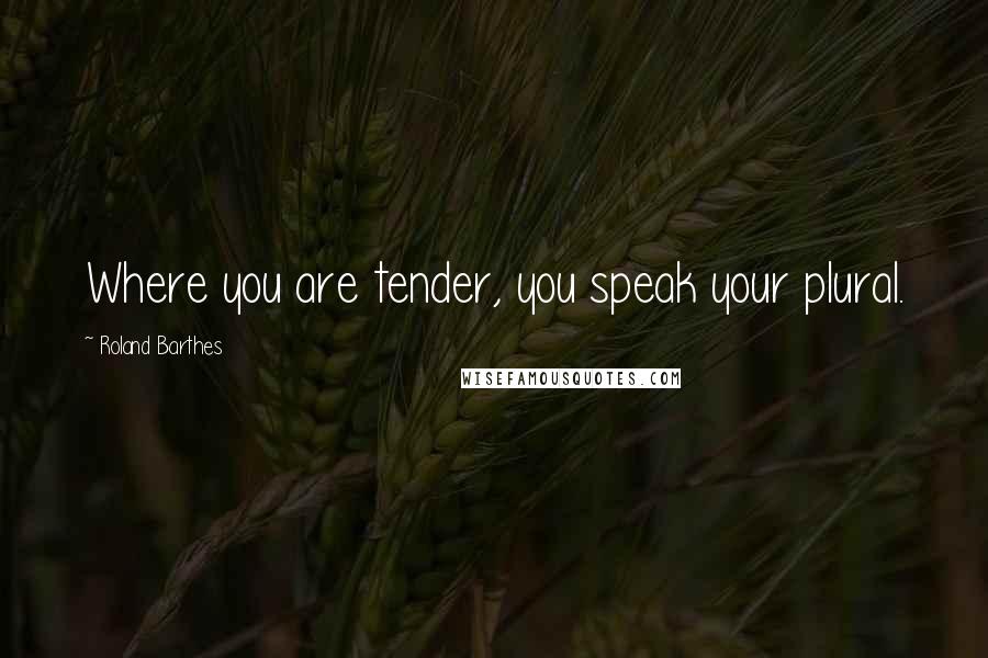 Roland Barthes Quotes: Where you are tender, you speak your plural.