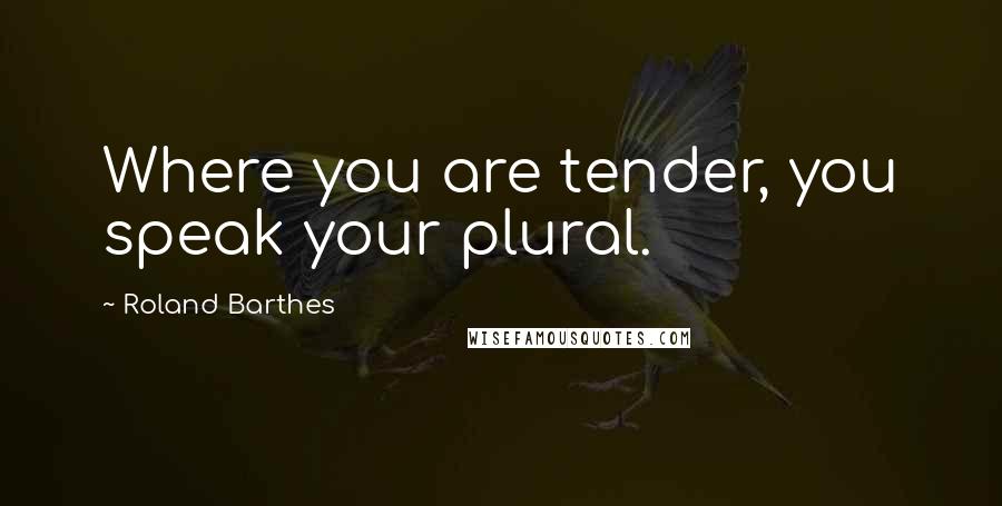 Roland Barthes Quotes: Where you are tender, you speak your plural.