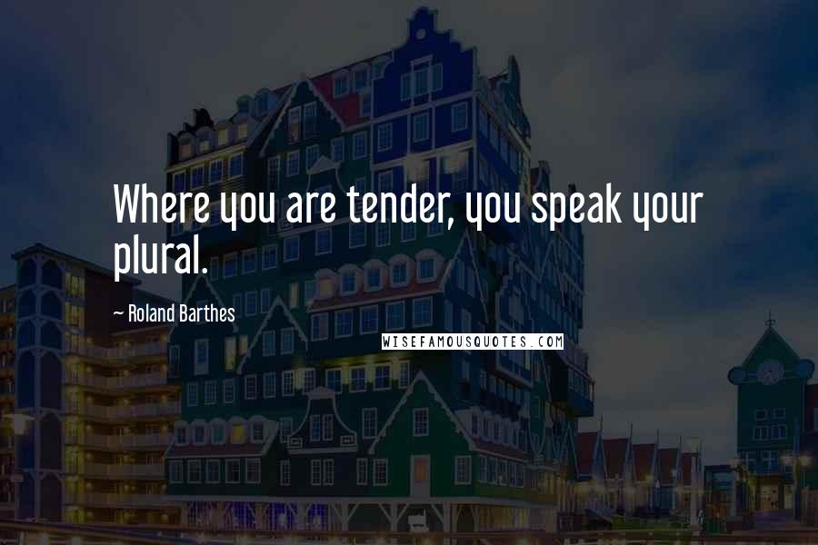 Roland Barthes Quotes: Where you are tender, you speak your plural.
