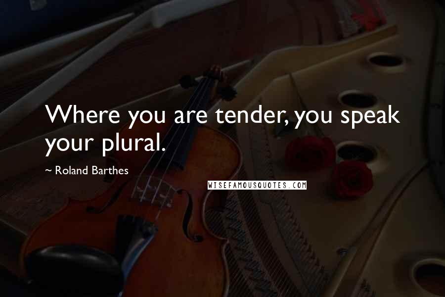Roland Barthes Quotes: Where you are tender, you speak your plural.