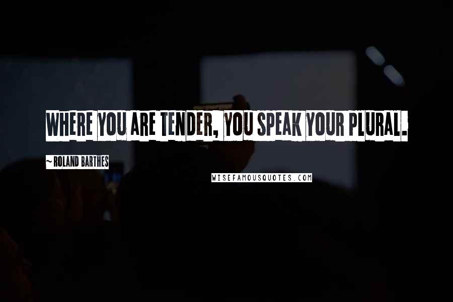 Roland Barthes Quotes: Where you are tender, you speak your plural.