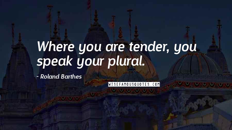 Roland Barthes Quotes: Where you are tender, you speak your plural.