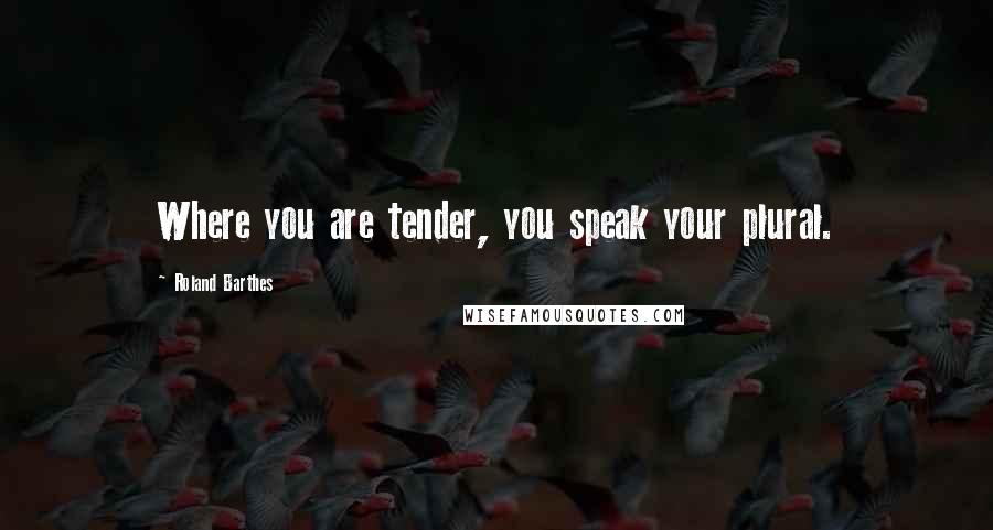 Roland Barthes Quotes: Where you are tender, you speak your plural.