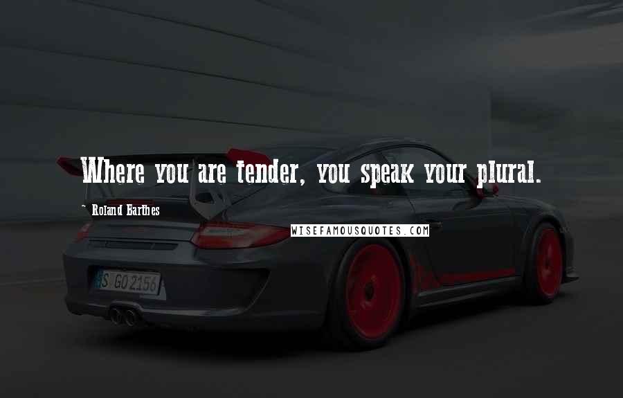 Roland Barthes Quotes: Where you are tender, you speak your plural.