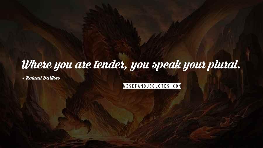 Roland Barthes Quotes: Where you are tender, you speak your plural.