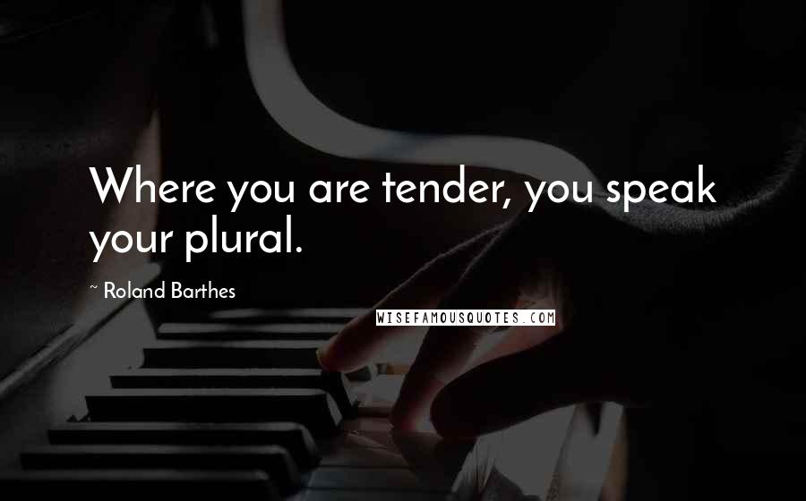 Roland Barthes Quotes: Where you are tender, you speak your plural.