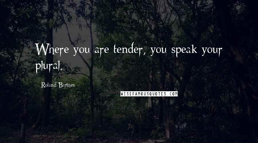 Roland Barthes Quotes: Where you are tender, you speak your plural.