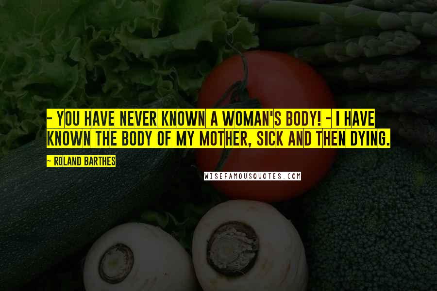 Roland Barthes Quotes: - You have never known a Woman's body! - I have known the body of my mother, sick and then dying.