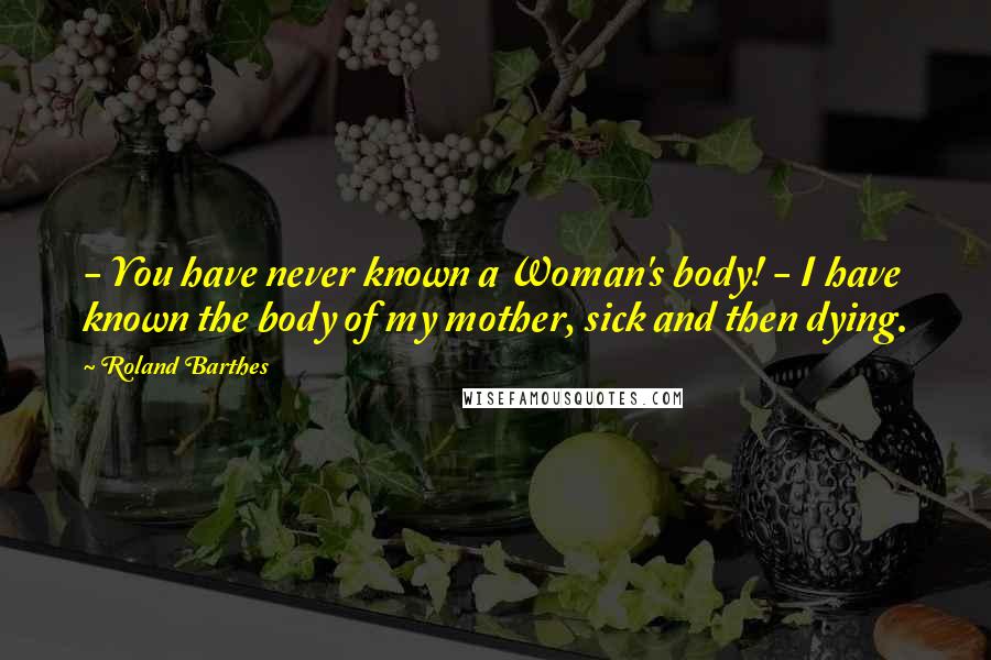 Roland Barthes Quotes: - You have never known a Woman's body! - I have known the body of my mother, sick and then dying.