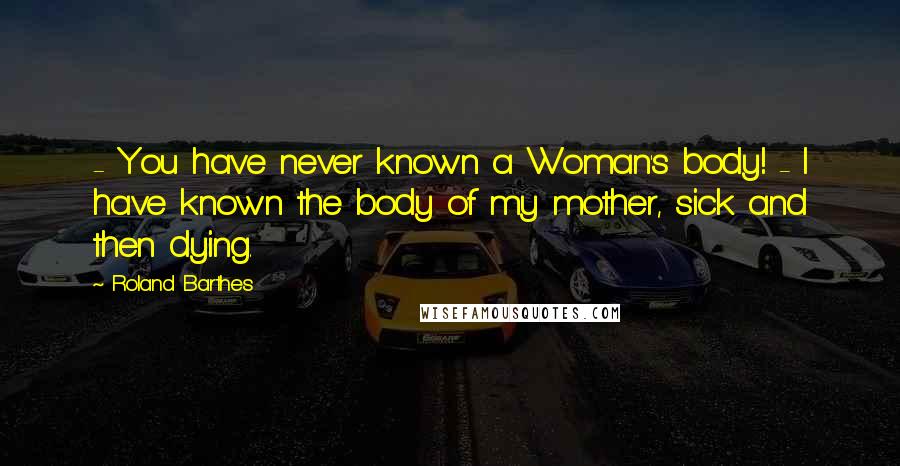 Roland Barthes Quotes:  - You have never known a Woman's body! - I have known the body of my mother, sick and then dying.