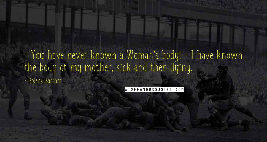 Roland Barthes Quotes:  - You have never known a Woman's body! - I have known the body of my mother, sick and then dying.