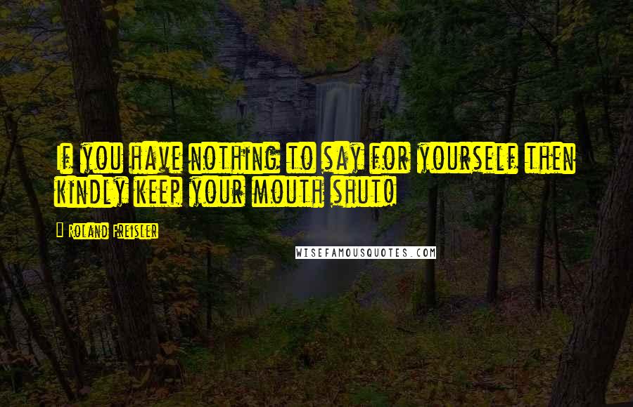 Roland Freisler Quotes: If you have nothing to say for yourself then kindly keep your mouth shut!