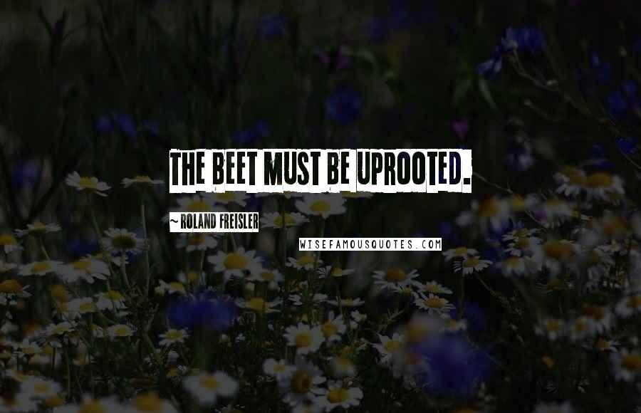 Roland Freisler Quotes: The beet must be uprooted.