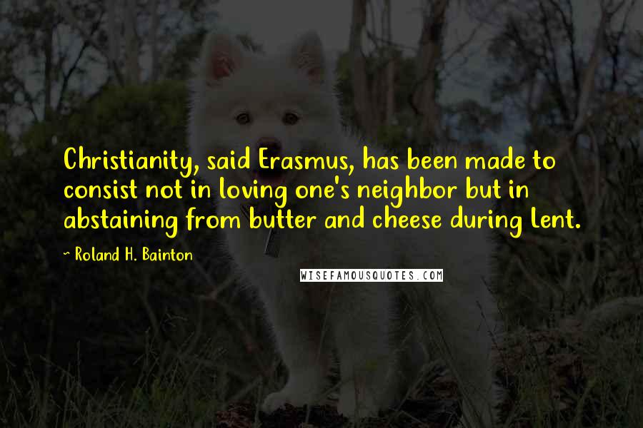 Roland H. Bainton Quotes: Christianity, said Erasmus, has been made to consist not in loving one's neighbor but in abstaining from butter and cheese during Lent.