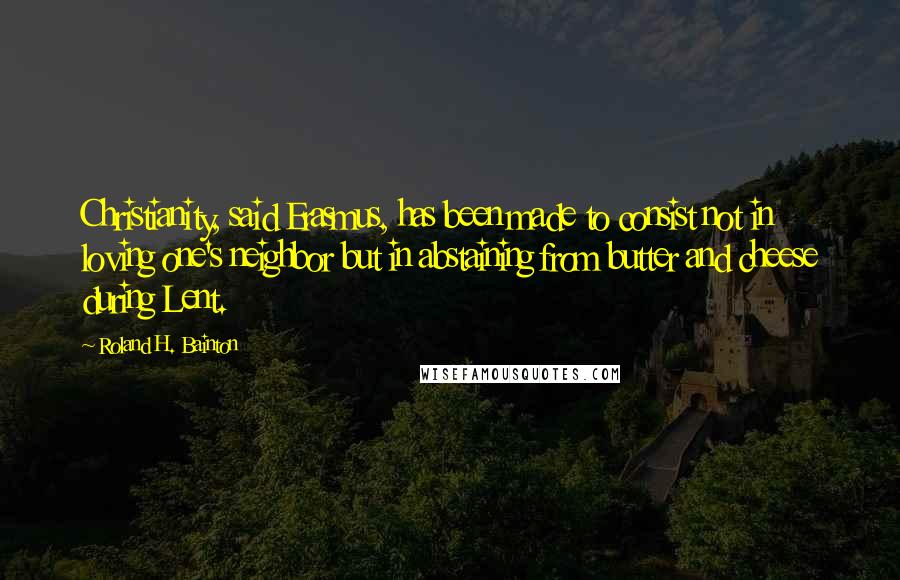 Roland H. Bainton Quotes: Christianity, said Erasmus, has been made to consist not in loving one's neighbor but in abstaining from butter and cheese during Lent.