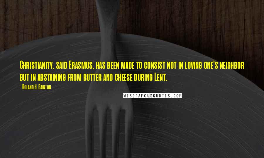 Roland H. Bainton Quotes: Christianity, said Erasmus, has been made to consist not in loving one's neighbor but in abstaining from butter and cheese during Lent.