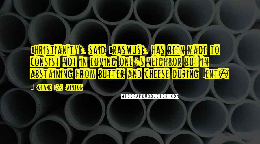 Roland H. Bainton Quotes: Christianity, said Erasmus, has been made to consist not in loving one's neighbor but in abstaining from butter and cheese during Lent.