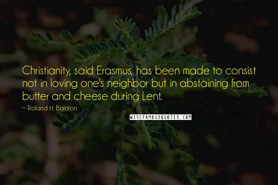 Roland H. Bainton Quotes: Christianity, said Erasmus, has been made to consist not in loving one's neighbor but in abstaining from butter and cheese during Lent.