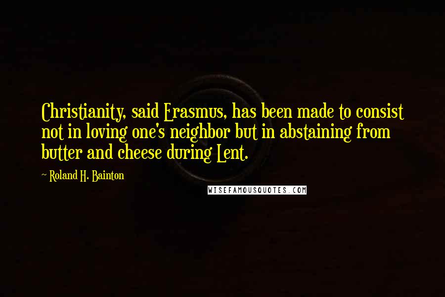 Roland H. Bainton Quotes: Christianity, said Erasmus, has been made to consist not in loving one's neighbor but in abstaining from butter and cheese during Lent.