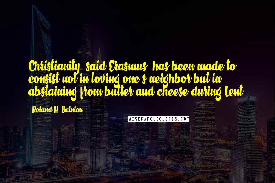 Roland H. Bainton Quotes: Christianity, said Erasmus, has been made to consist not in loving one's neighbor but in abstaining from butter and cheese during Lent.