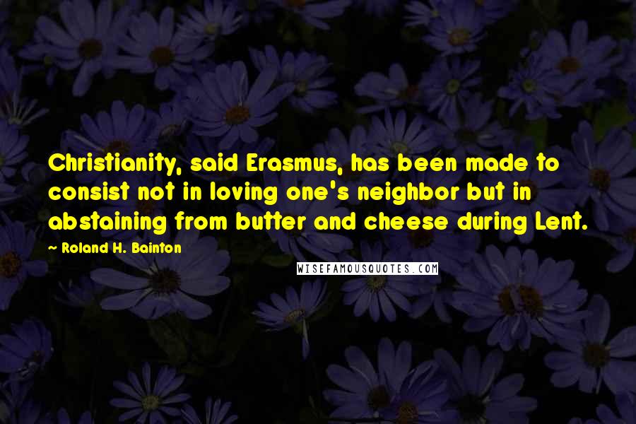 Roland H. Bainton Quotes: Christianity, said Erasmus, has been made to consist not in loving one's neighbor but in abstaining from butter and cheese during Lent.