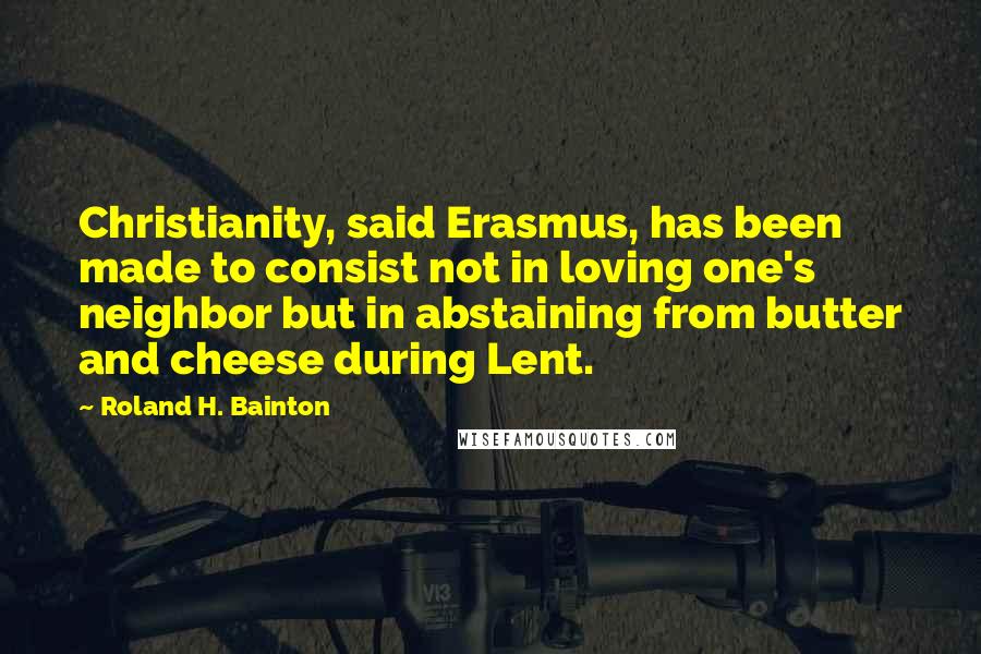 Roland H. Bainton Quotes: Christianity, said Erasmus, has been made to consist not in loving one's neighbor but in abstaining from butter and cheese during Lent.